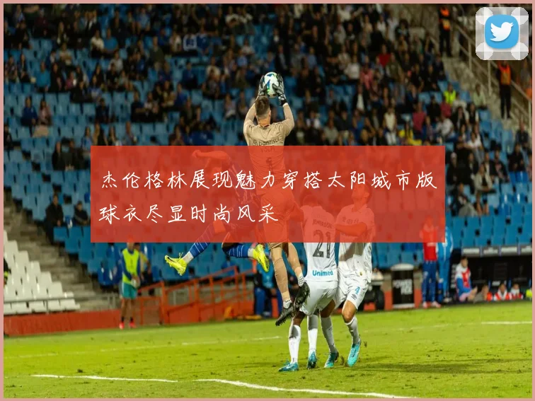 杰伦格林展现魅力穿搭太阳城市版球衣尽显时尚风采