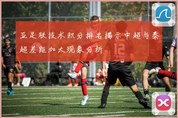 亚足联技术积分排名揭示中超与泰超差距加大现象分析