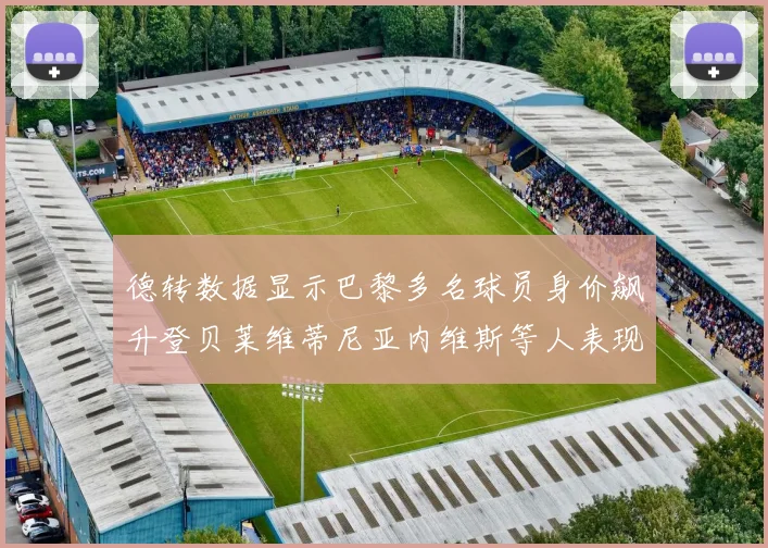 德转数据显示巴黎多名球员身价飙升登贝莱维蒂尼亚内维斯等人表现抢眼