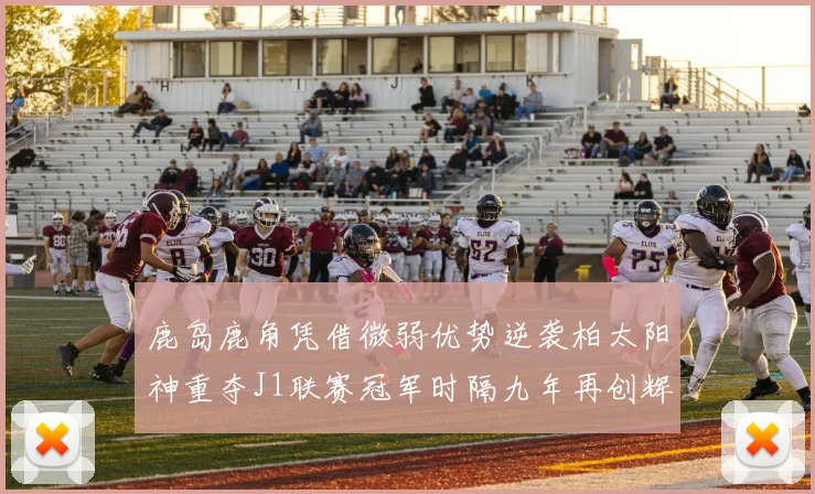 鹿岛鹿角凭借微弱优势逆袭柏太阳神重夺J1联赛冠军时隔九年再创辉煌