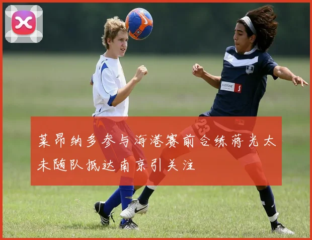 莱昂纳多参与海港赛前合练蒋光太未随队抵达南京引关注