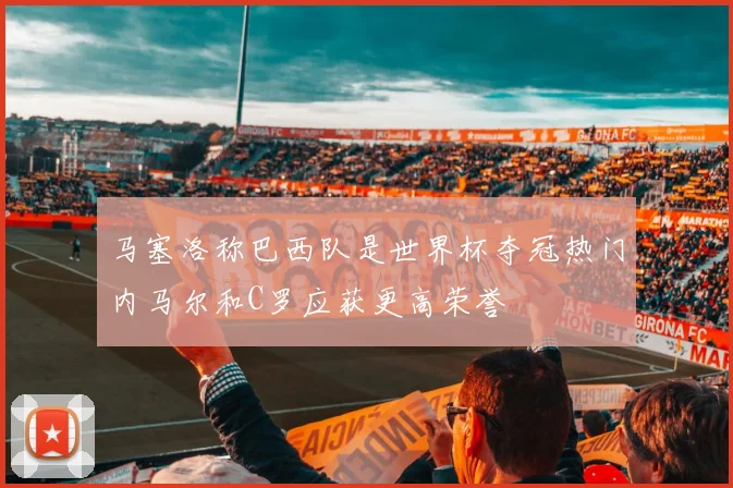 马塞洛称巴西队是世界杯夺冠热门内马尔和C罗应获更高荣誉