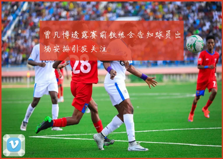 曾凡博透露赛前教练会告知球员出场安排引发关注