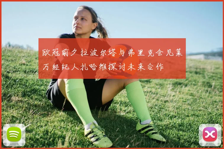 欧冠前夕拉波尔塔与弗里克会见莱万经纪人扎哈维探讨未来合作