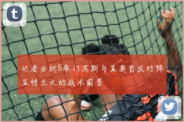 记者分析S希门尼斯与莱奥首发对阵亚特兰大的战术前景
