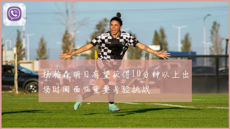 杨瀚森明日有望获得10分钟以上出场时间面临重要考验挑战