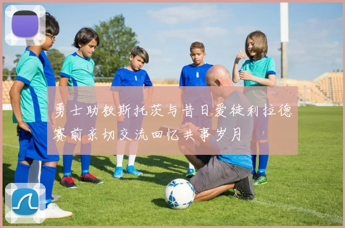 勇士助教斯托茨与昔日爱徒利拉德赛前亲切交流回忆共事岁月