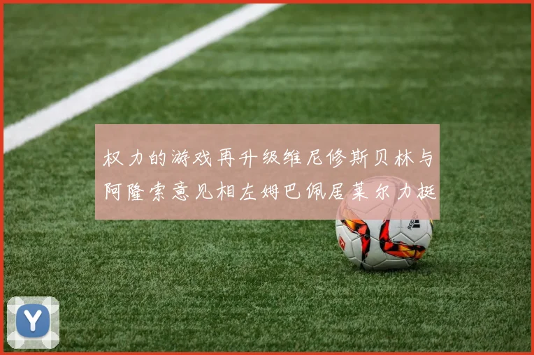 权力的游戏再升级维尼修斯贝林与阿隆索意见相左姆巴佩居莱尔力挺新势力