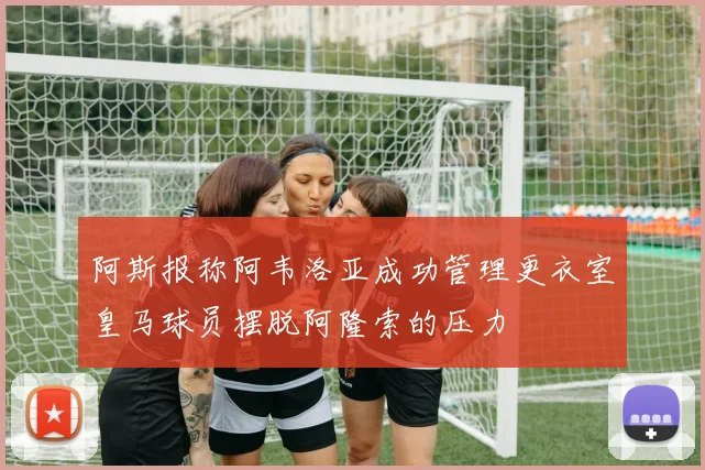 阿斯报称阿韦洛亚成功管理更衣室皇马球员摆脱阿隆索的压力