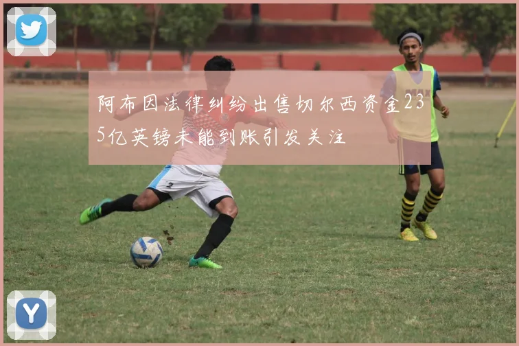 阿布因法律纠纷出售切尔西资金235亿英镑未能到账引发关注