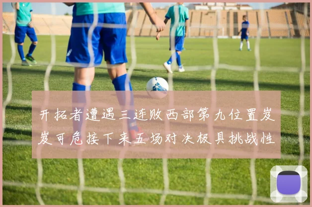 开拓者遭遇三连败西部第九位置岌岌可危接下来五场对决极具挑战性