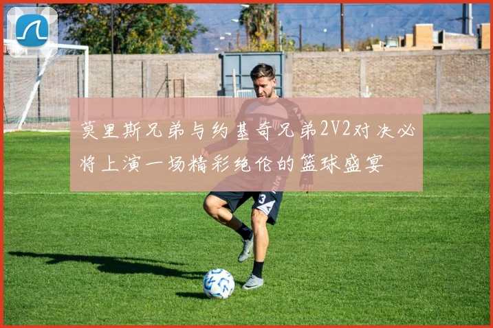 莫里斯兄弟与约基奇兄弟2V2对决必将上演一场精彩绝伦的篮球盛宴