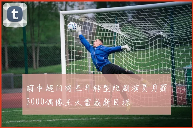 前中超门将王年转型短剧演员月薪3000偶像王大雷成新目标