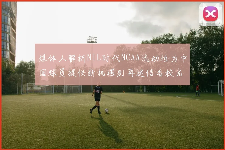 媒体人解析NIL时代NCAA流动性为中国球员提供新机遇别再迷信名校光环