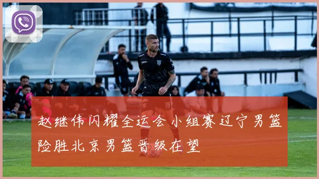 赵继伟闪耀全运会小组赛辽宁男篮险胜北京男篮晋级在望