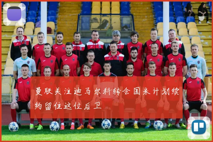 曼联关注迪马尔科转会国米计划续约留住这位后卫